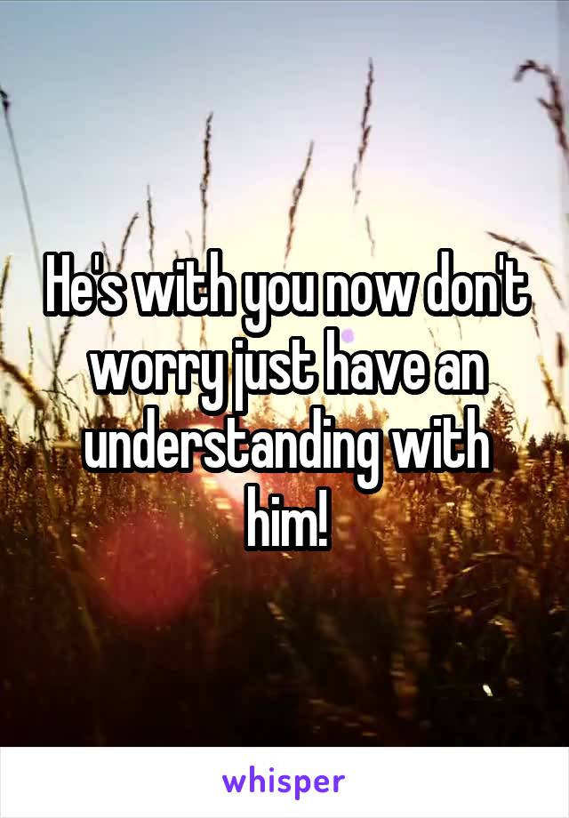 He's with you now don't worry just have an understanding with him!