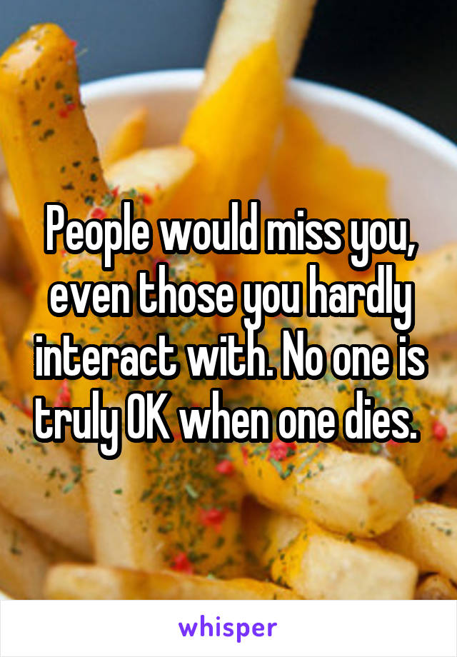 People would miss you, even those you hardly interact with. No one is truly OK when one dies. 