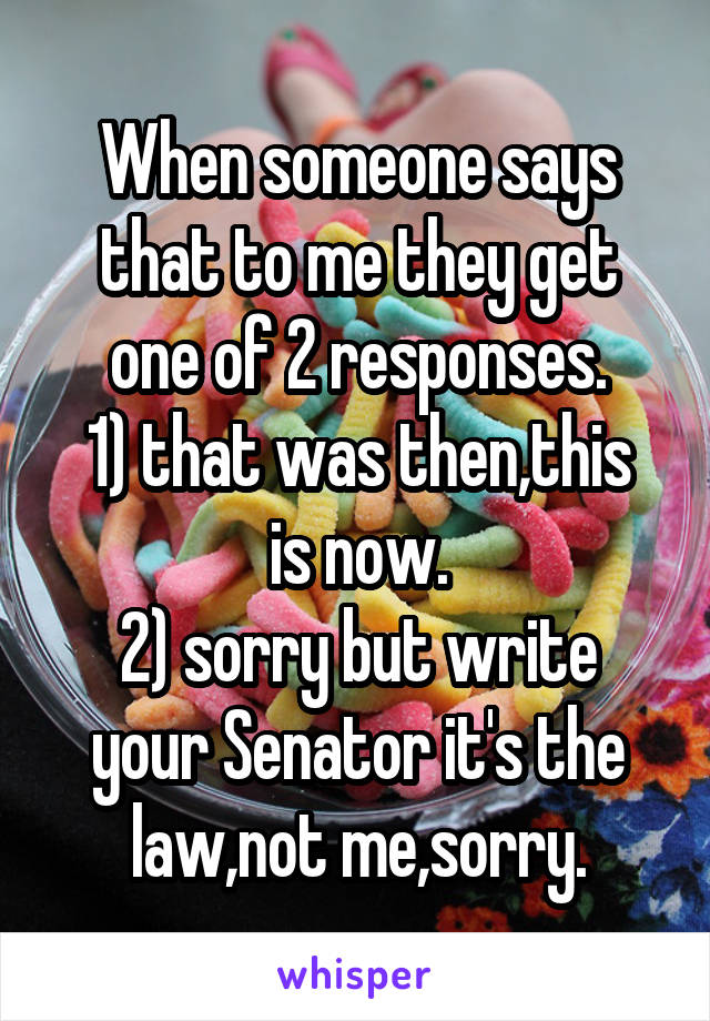 When someone says that to me they get one of 2 responses.
1) that was then,this is now.
2) sorry but write your Senator it's the law,not me,sorry.