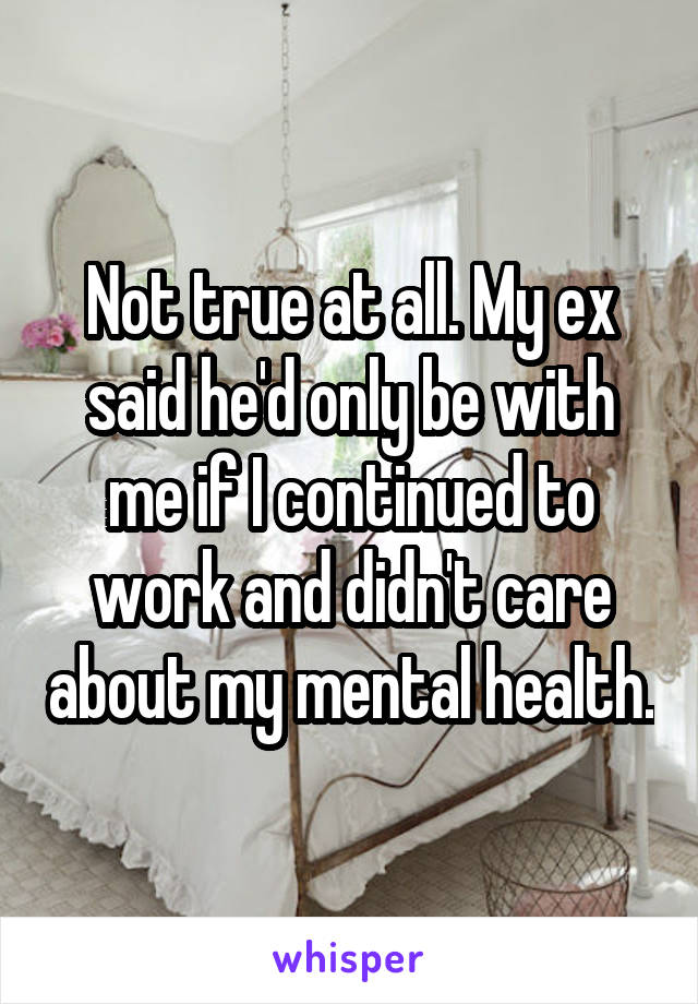 Not true at all. My ex said he'd only be with me if I continued to work and didn't care about my mental health.