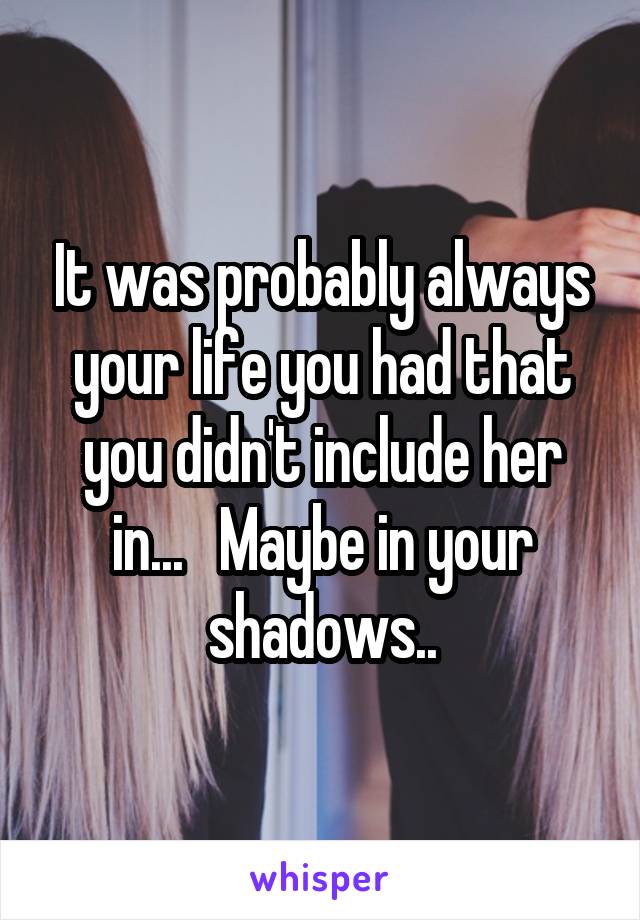 It was probably always your life you had that you didn't include her in...   Maybe in your shadows..