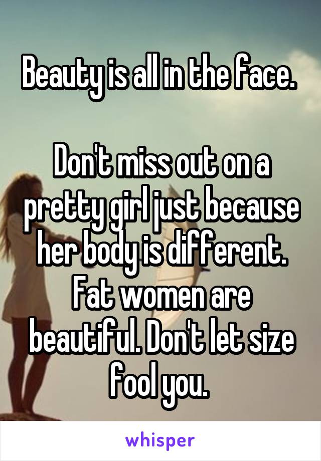 Beauty is all in the face. 

Don't miss out on a pretty girl just because her body is different. Fat women are beautiful. Don't let size fool you. 