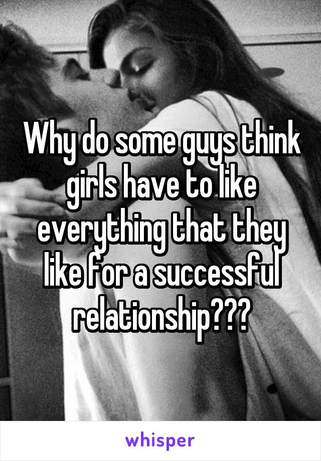 Why do some guys think girls have to like everything that they like for a successful relationship???