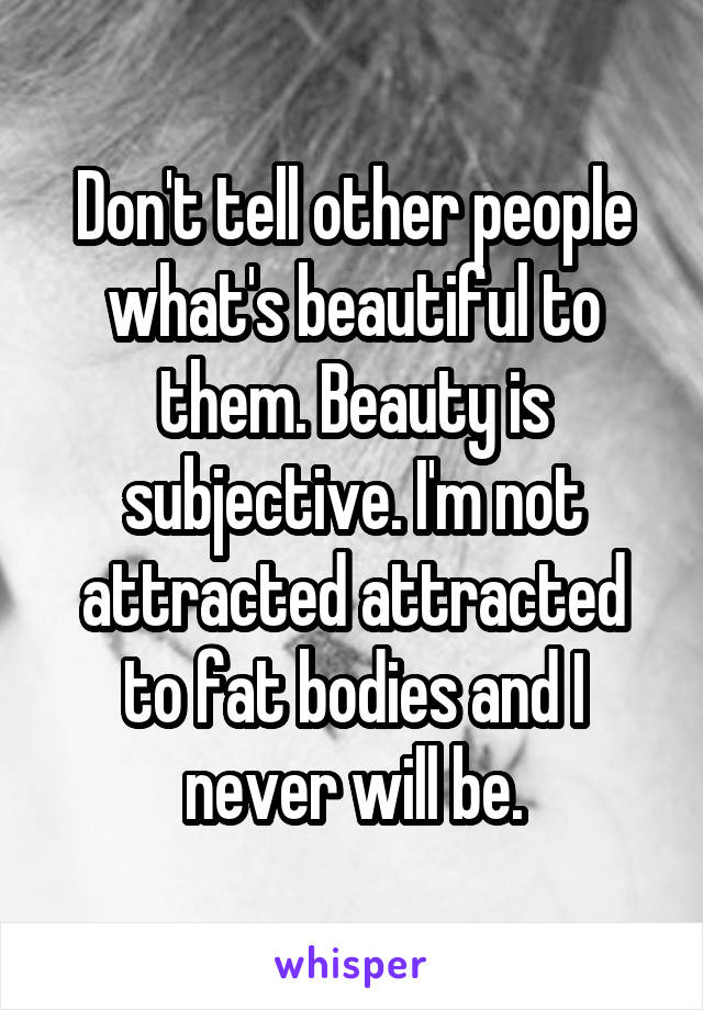 Don't tell other people what's beautiful to them. Beauty is subjective. I'm not attracted attracted to fat bodies and I never will be.