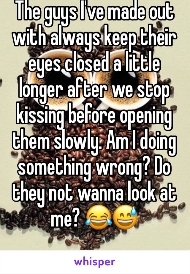 The guys I've made out with always keep their eyes closed a little longer after we stop kissing before opening them slowly. Am I doing something wrong? Do they not wanna look at me? 😂😅