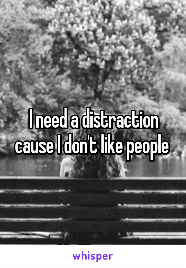 I need a distraction cause I don't like people 