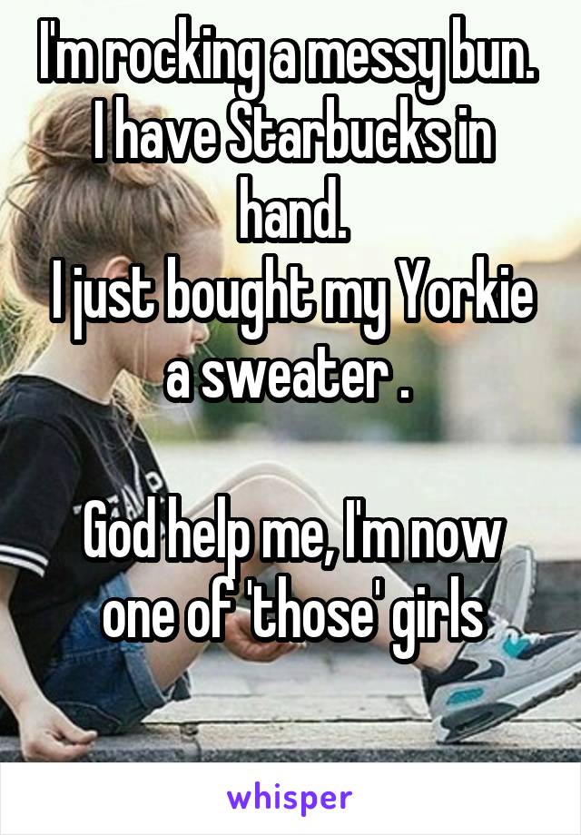 I'm rocking a messy bun. 
I have Starbucks in hand.
I just bought my Yorkie a sweater . 

God help me, I'm now one of 'those' girls

