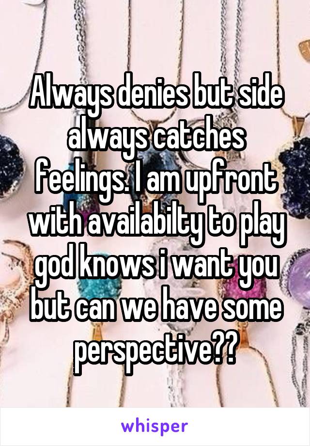 Always denies but side always catches feelings. I am upfront with availabilty to play god knows i want you but can we have some perspective??