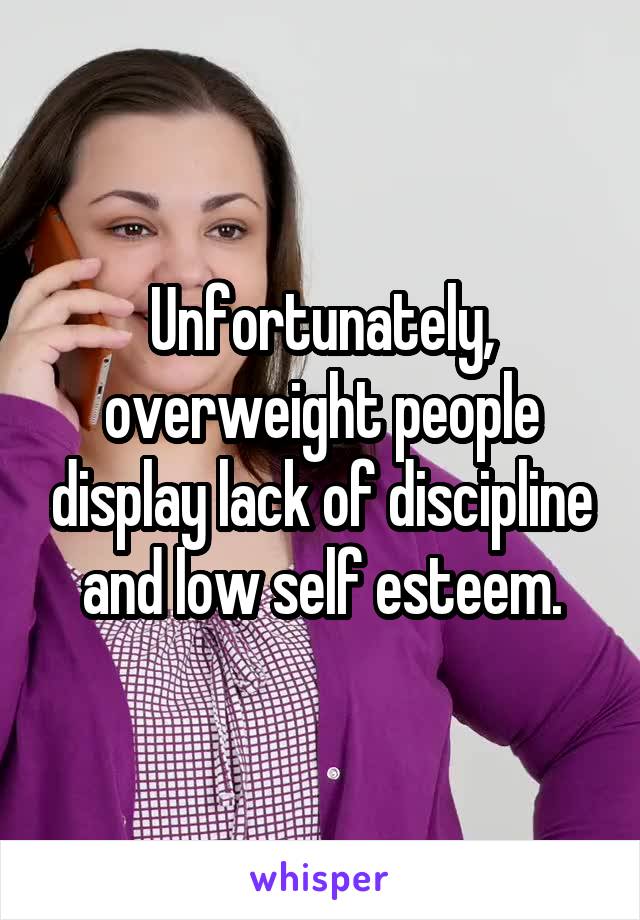 Unfortunately, overweight people display lack of discipline and low self esteem.