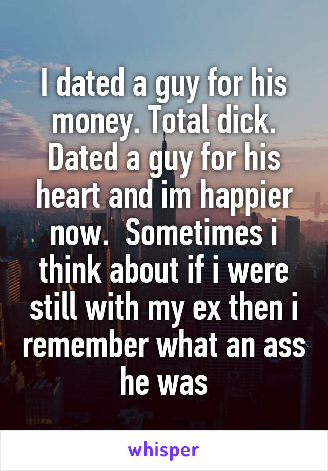 I dated a guy for his money. Total dick. Dated a guy for his heart and im happier now.  Sometimes i think about if i were still with my ex then i remember what an ass he was
