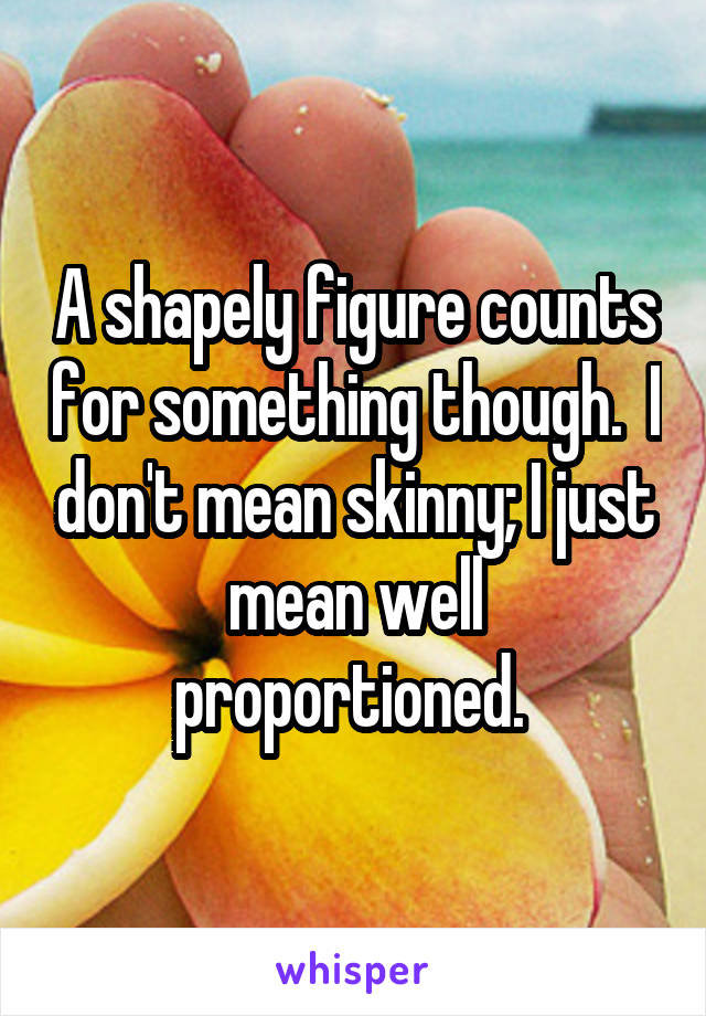 A shapely figure counts for something though.  I don't mean skinny; I just mean well proportioned. 