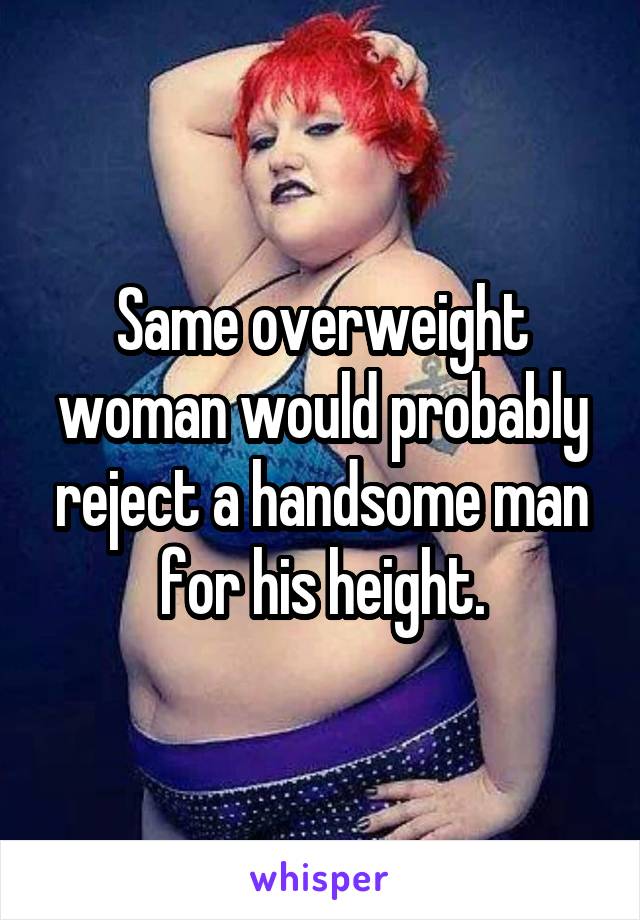 Same overweight woman would probably reject a handsome man for his height.