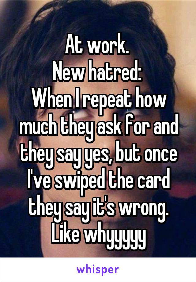 At work. 
New hatred: 
When I repeat how much they ask for and they say yes, but once I've swiped the card they say it's wrong. Like whyyyyy