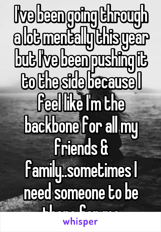 I've been going through a lot mentally this year but I've been pushing it to the side because I feel like I'm the backbone for all my friends & family..sometimes I need someone to be there for me