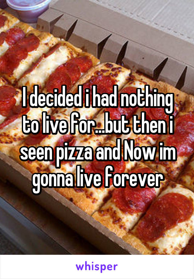I decided i had nothing to live for...but then i seen pizza and Now im gonna live forever