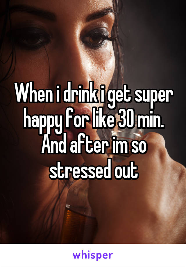 When i drink i get super happy for like 30 min. And after im so stressed out