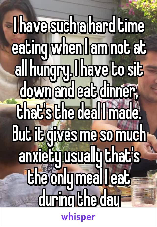 I have such a hard time eating when I am not at all hungry. I have to sit down and eat dinner, that's the deal I made. But it gives me so much anxiety usually that's the only meal I eat during the day