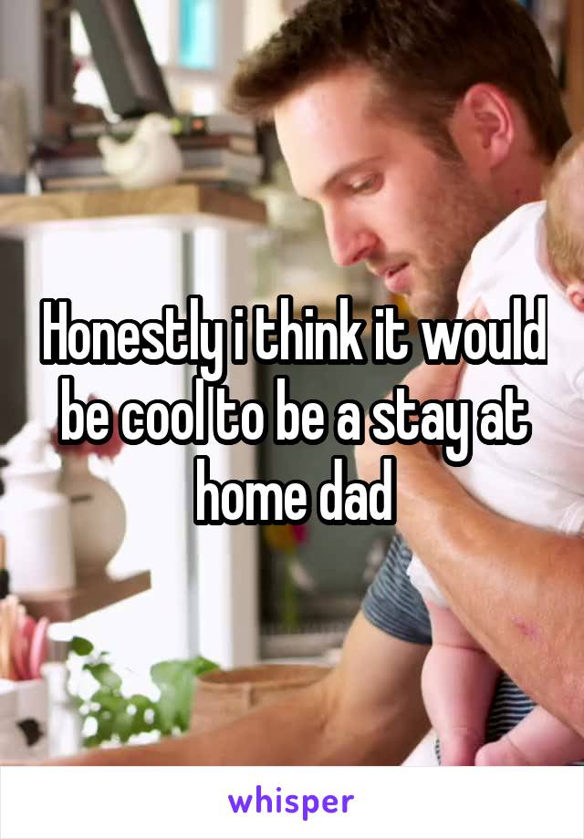 Honestly i think it would be cool to be a stay at home dad