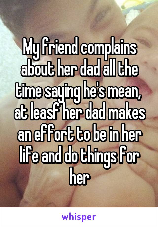 My friend complains about her dad all the time saying he's mean,  at leasf her dad makes an effort to be in her life and do things for her