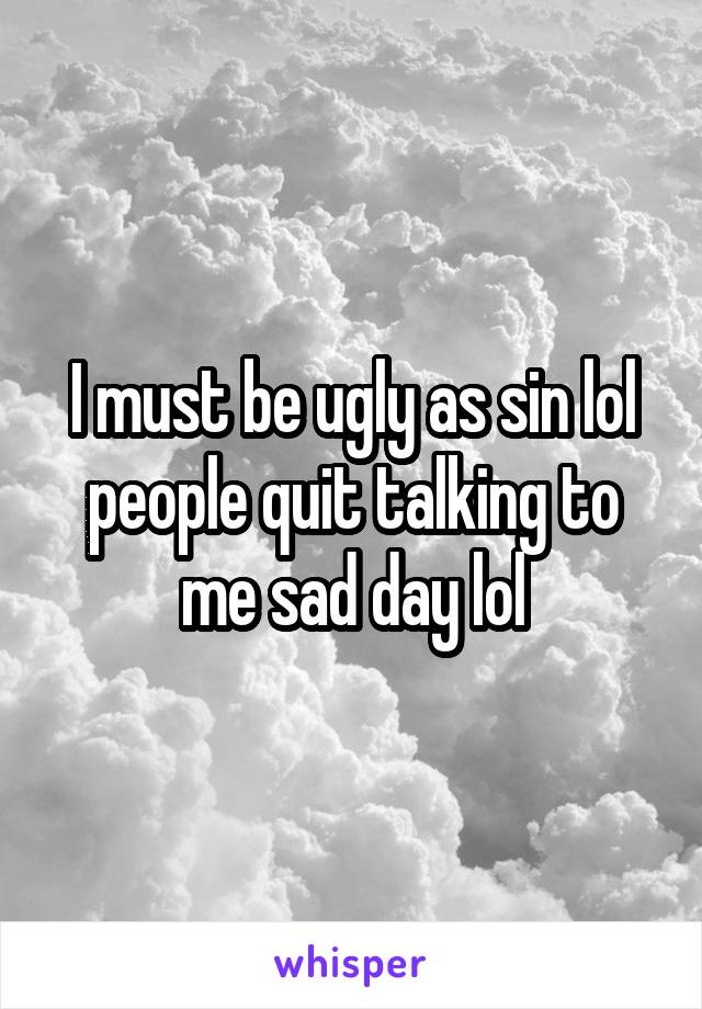 I must be ugly as sin lol people quit talking to me sad day lol
