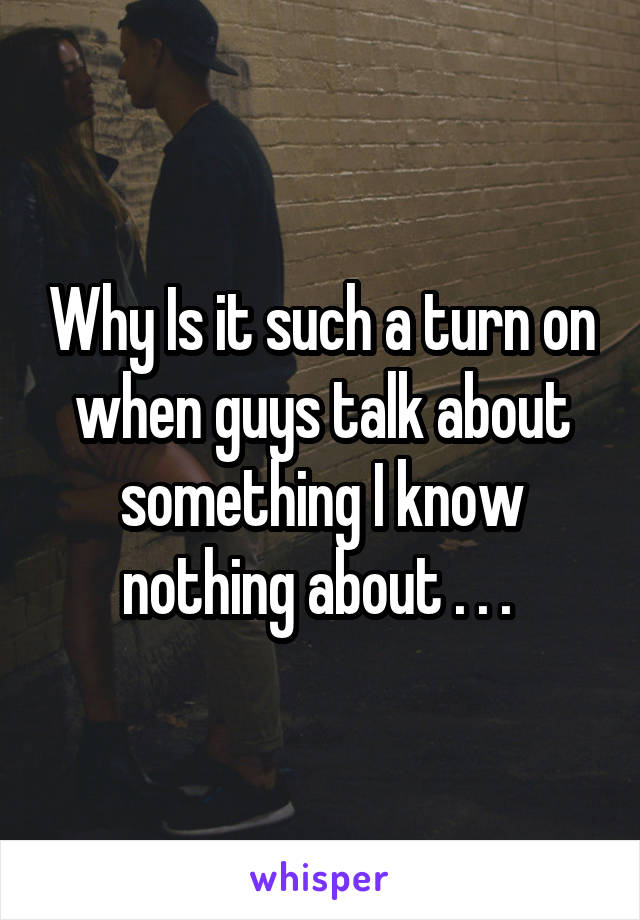 Why Is it such a turn on when guys talk about something I know nothing about . . . 