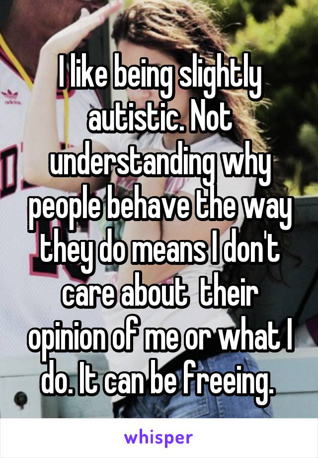I like being slightly autistic. Not understanding why people behave the way they do means I don't care about  their opinion of me or what I do. It can be freeing. 