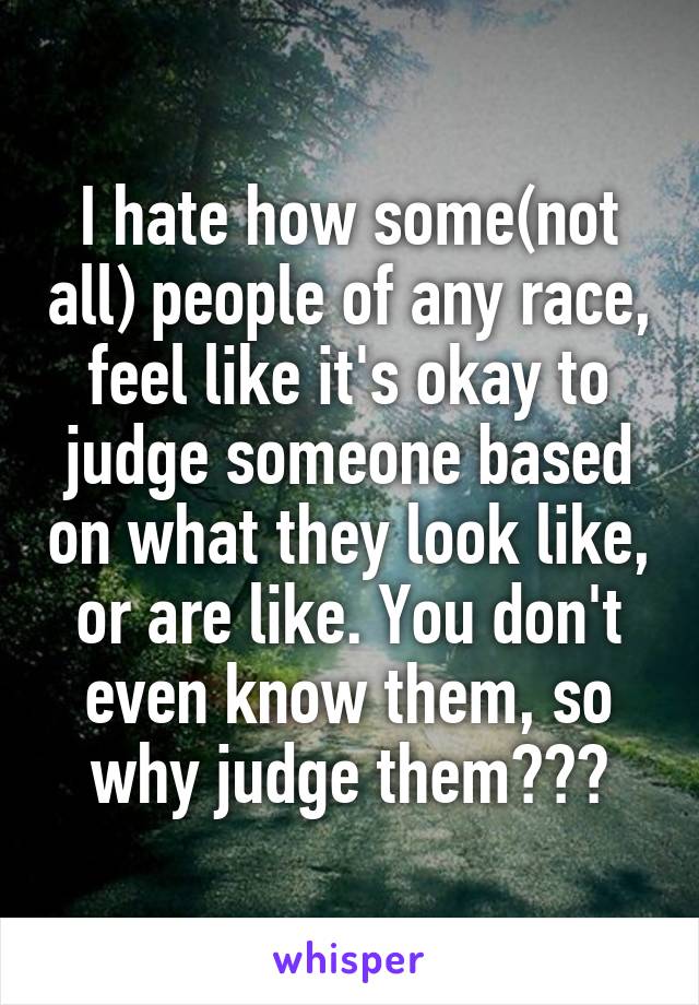 I hate how some(not all) people of any race, feel like it's okay to judge someone based on what they look like, or are like. You don't even know them, so why judge them???