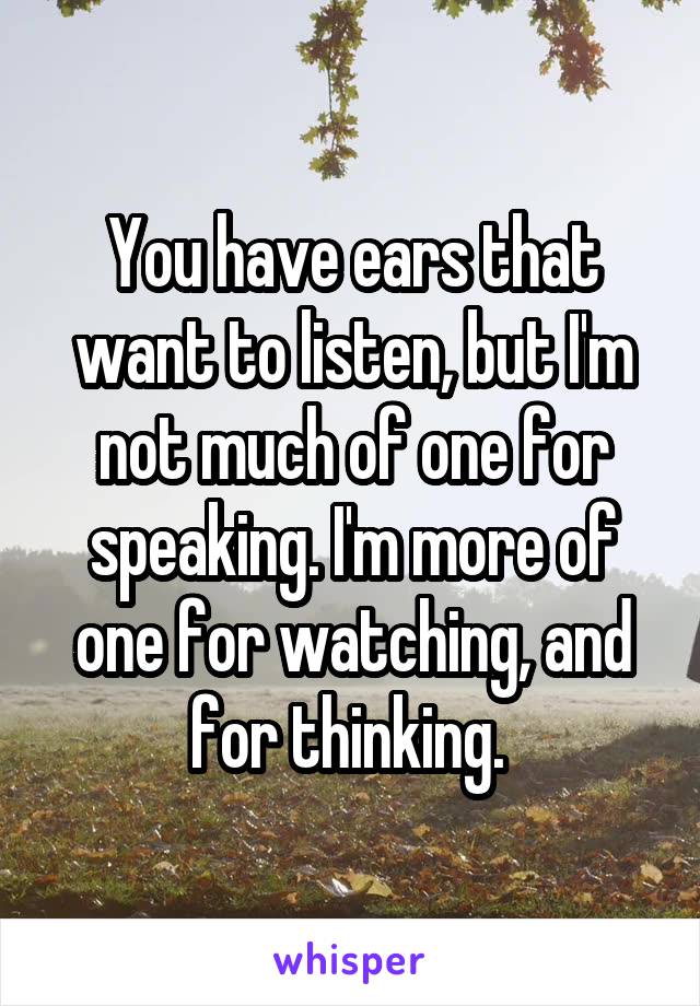 You have ears that want to listen, but I'm not much of one for speaking. I'm more of one for watching, and for thinking. 