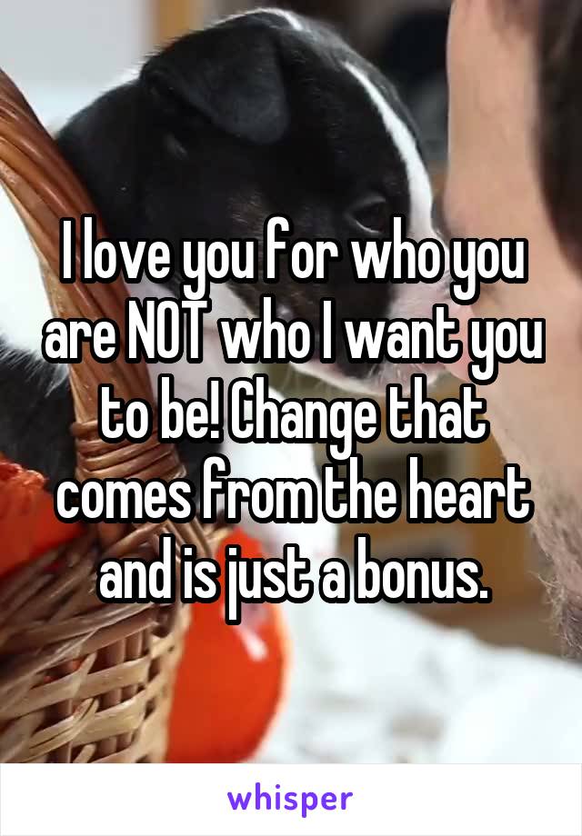 I love you for who you are NOT who I want you to be! Change that comes from the heart and is just a bonus.