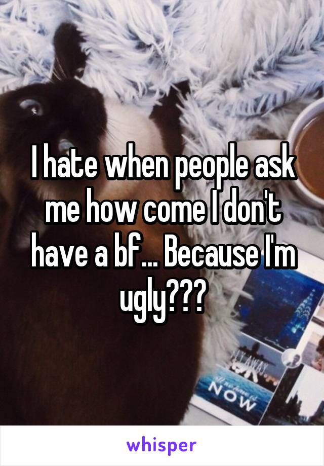 I hate when people ask me how come I don't have a bf... Because I'm ugly???