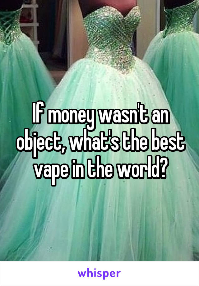 If money wasn't an object, what's the best vape in the world?