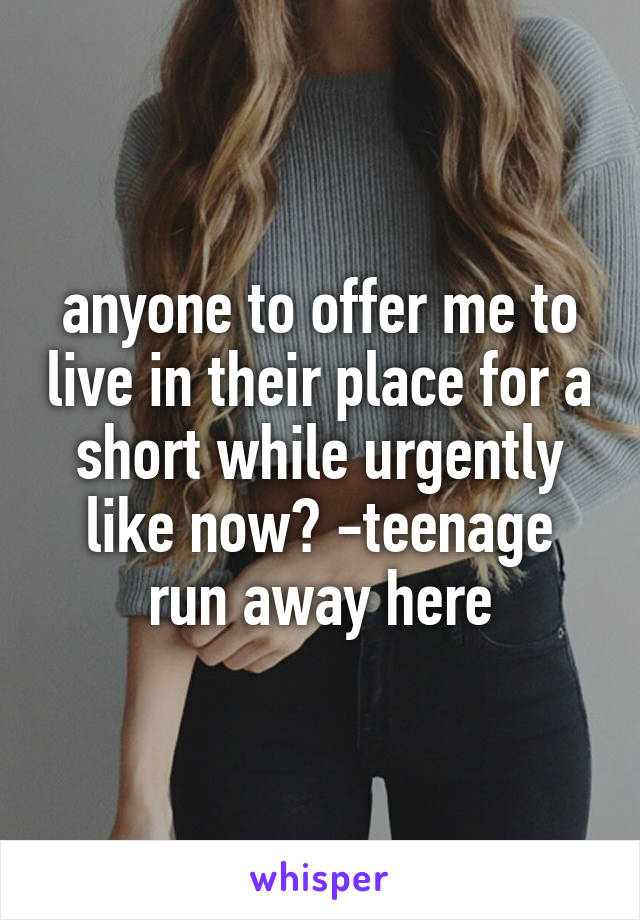 anyone to offer me to live in their place for a short while urgently like now? -teenage run away here