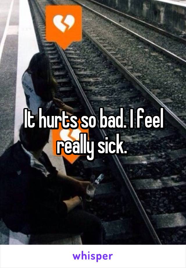 It hurts so bad. I feel really sick. 