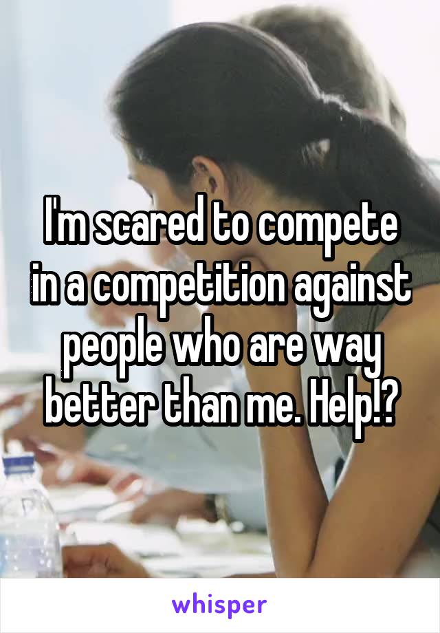 I'm scared to compete in a competition against people who are way better than me. Help!?