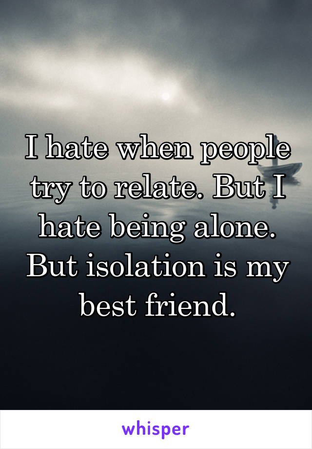 I hate when people try to relate. But I hate being alone. But isolation is my best friend.