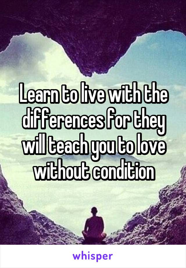 Learn to live with the differences for they will teach you to love without condition
