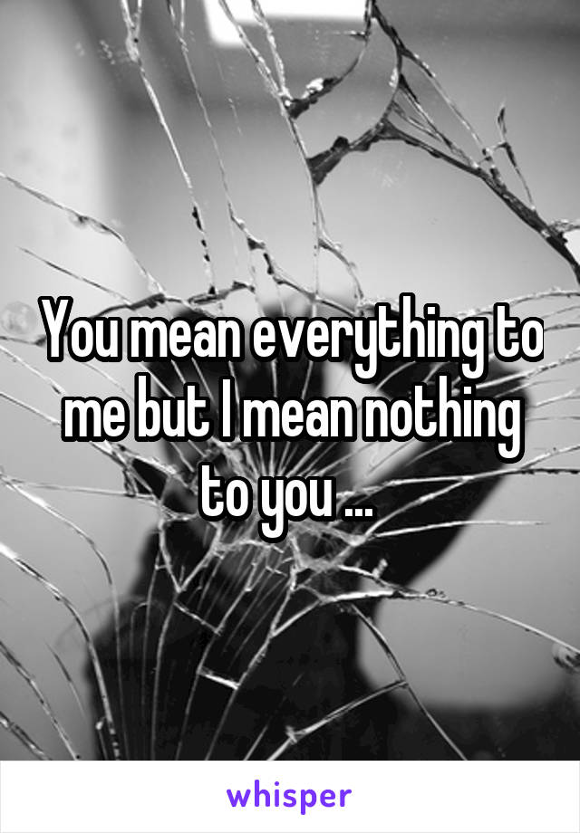 You mean everything to me but I mean nothing to you ... 