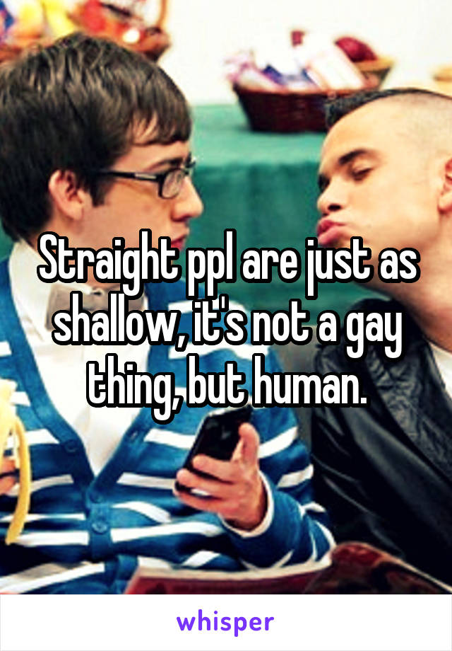 Straight ppl are just as shallow, it's not a gay thing, but human.