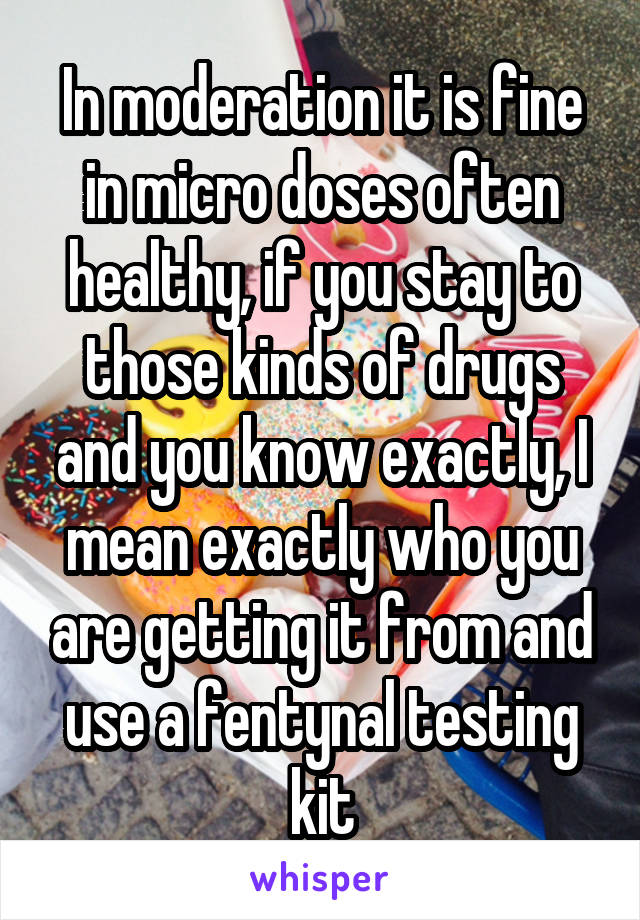 In moderation it is fine in micro doses often healthy, if you stay to those kinds of drugs and you know exactly, I mean exactly who you are getting it from and use a fentynal testing kit