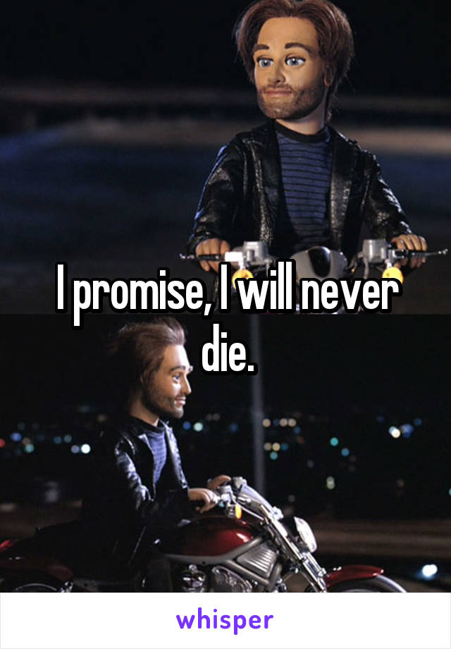 I promise, I will never die.