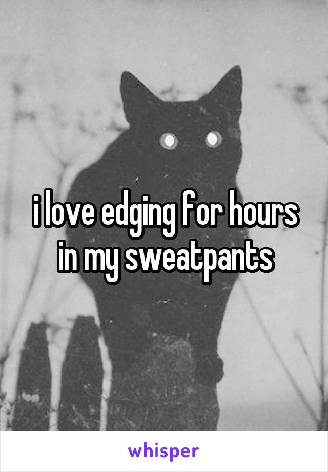 i love edging for hours in my sweatpants