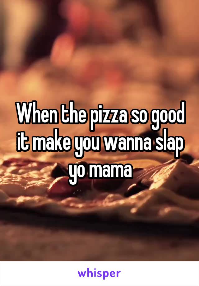 When the pizza so good it make you wanna slap yo mama