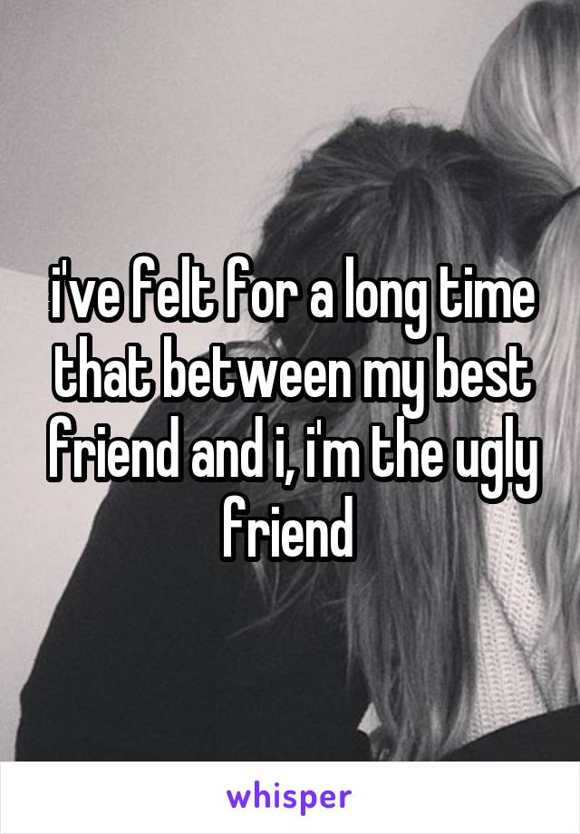 i've felt for a long time that between my best friend and i, i'm the ugly friend 