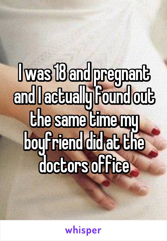 I was 18 and pregnant and I actually found out the same time my boyfriend did at the doctors office