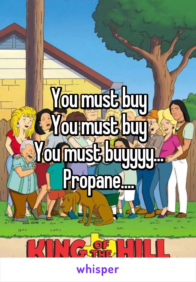 You must buy
You must buy
You must buyyyy...
Propane....