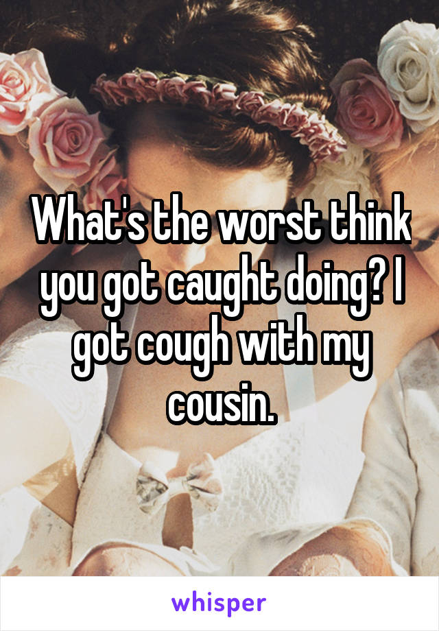 What's the worst think you got caught doing? I got cough with my cousin.