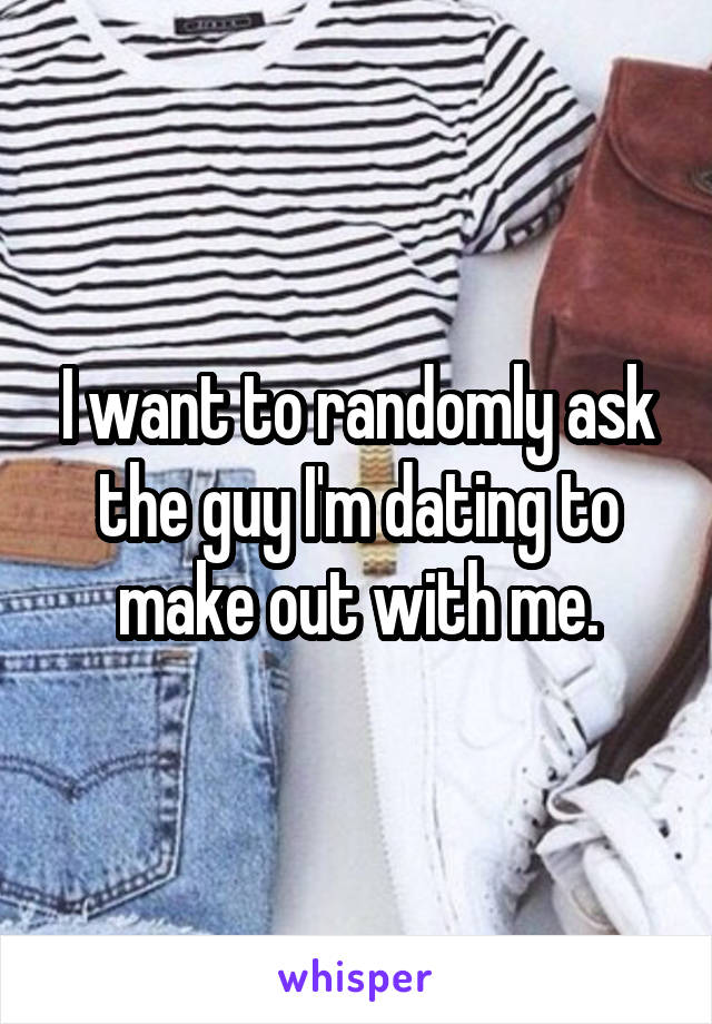 I want to randomly ask the guy I'm dating to make out with me.