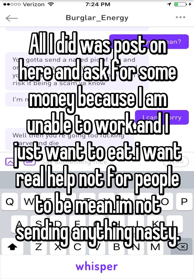 All I did was post on here and ask for some money because I am unable to work.and I just want to eat.i want real help not for people to be mean.im not sending anything nasty.