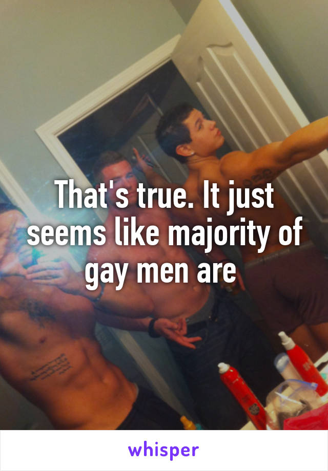 That's true. It just seems like majority of gay men are 