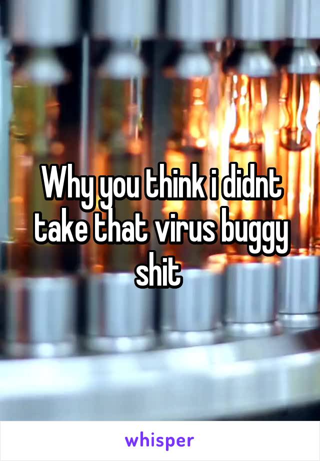 Why you think i didnt take that virus buggy shit 